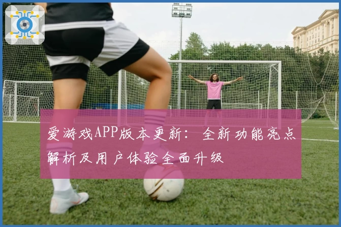 爱游戏APP版本更新：全新功能亮点解析及用户体验全面升级