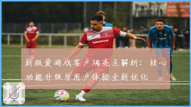 新版爱游戏客户端亮点解析：核心功能升级与用户体验全新优化