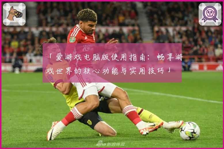 「爱游戏电脑版使用指南：畅享游戏世界的核心功能与实用技巧」