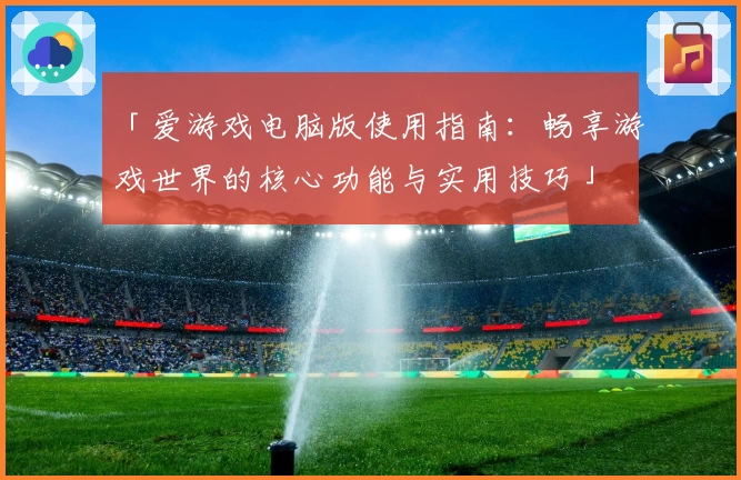 「爱游戏电脑版使用指南：畅享游戏世界的核心功能与实用技巧」