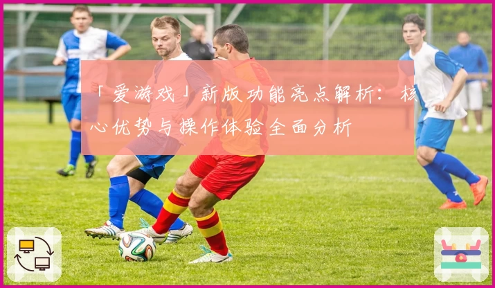 「爱游戏」新版功能亮点解析：核心优势与操作体验全面分析